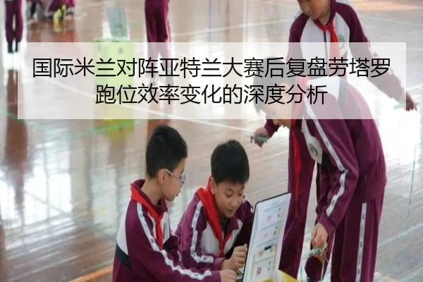 国际米兰对阵亚特兰大赛后复盘劳塔罗跑位效率变化的深度分析