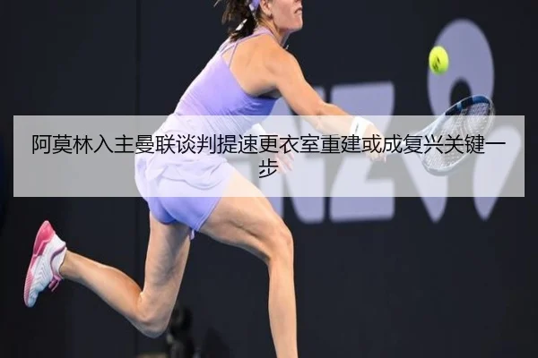 阿莫林入主曼联谈判提速更衣室重建或成复兴关键一步