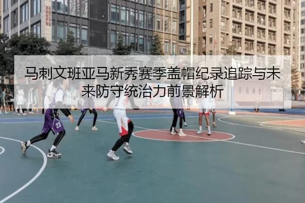 马刺文班亚马新秀赛季盖帽纪录追踪与未来防守统治力前景解析