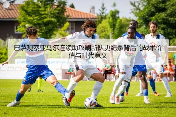 巴萨观察亚马尔连续助攻刷新队史纪录背后的战术价值与时代意义