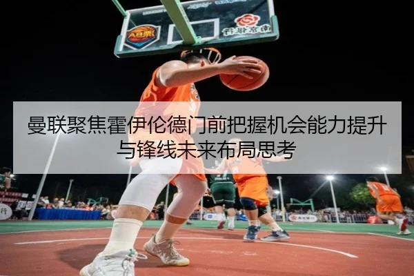 曼联聚焦霍伊伦德门前把握机会能力提升与锋线未来布局思考