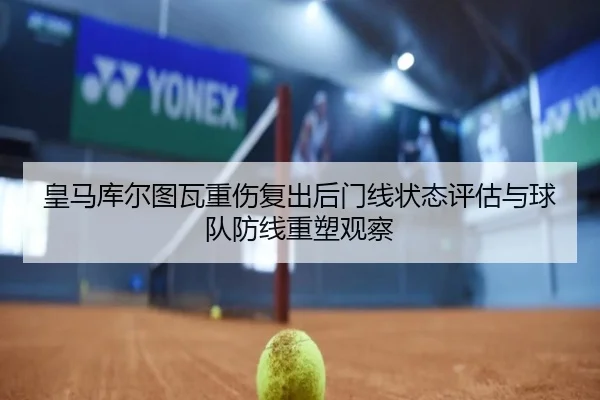 皇马库尔图瓦重伤复出后门线状态评估与球队防线重塑观察