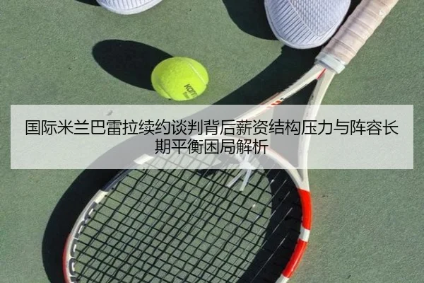国际米兰巴雷拉续约谈判背后薪资结构压力与阵容长期平衡困局解析