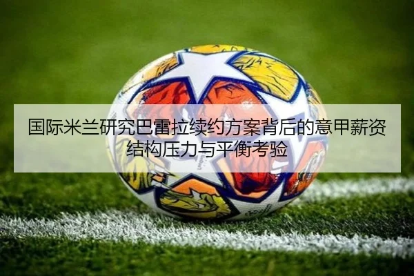 国际米兰研究巴雷拉续约方案背后的意甲薪资结构压力与平衡考验