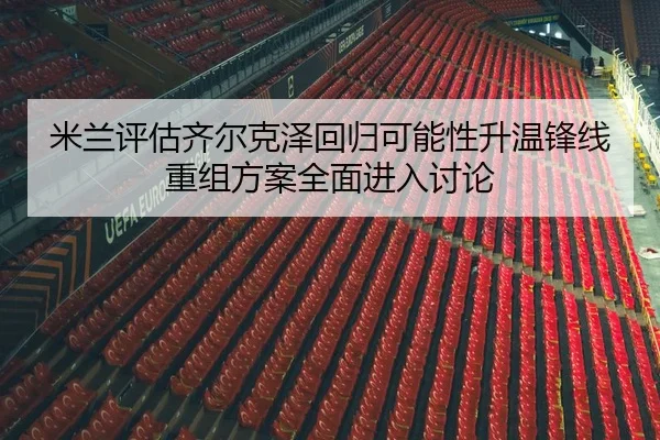 米兰评估齐尔克泽回归可能性升温锋线重组方案全面进入讨论