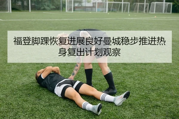 福登脚踝恢复进展良好曼城稳步推进热身复出计划观察